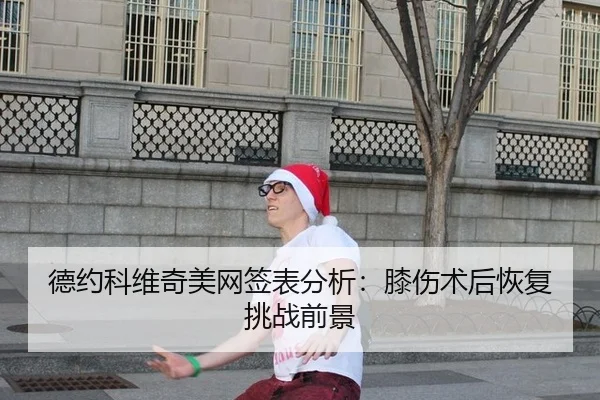 德约科维奇美网签表分析：膝伤术后恢复挑战前景