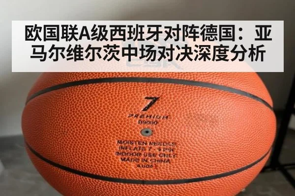 欧国联A级西班牙对阵德国:亚马尔维尔茨中场对决深度分析