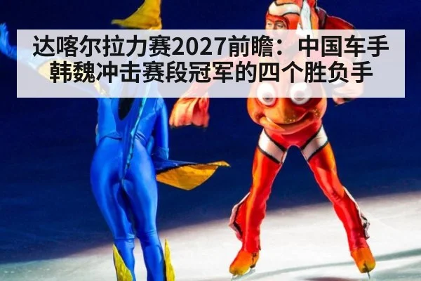 达喀尔拉力赛2027前瞻:中国车手韩魏冲击赛段冠军的四个胜负手